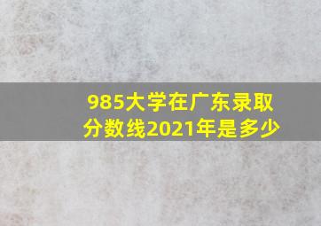 985大学在广东录取分数线2021年是多少