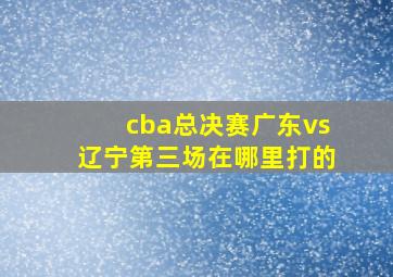 cba总决赛广东vs辽宁第三场在哪里打的