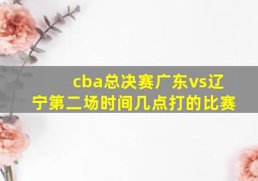 cba总决赛广东vs辽宁第二场时间几点打的比赛