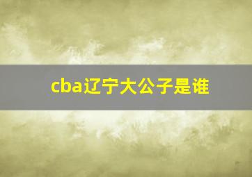 cba辽宁大公子是谁