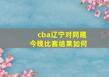 cba辽宁对同曦今晚比赛结果如何