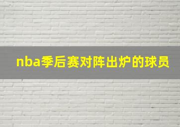 nba季后赛对阵出炉的球员