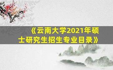 《云南大学2021年硕士研究生招生专业目录》