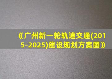 《广州新一轮轨道交通(2015-2025)建设规划方案图》