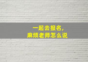 一起去报名,麻烦老师怎么说