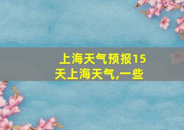 上海天气预报15天上海天气,一些