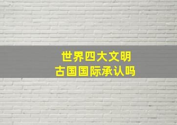 世界四大文明古国国际承认吗