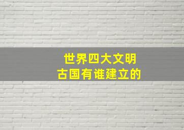 世界四大文明古国有谁建立的