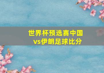 世界杯预选赛中国vs伊朗足球比分