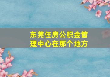 东莞住房公积金管理中心在那个地方