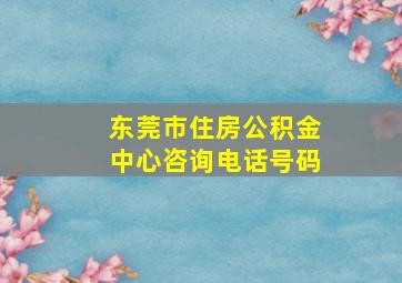 东莞市住房公积金中心咨询电话号码