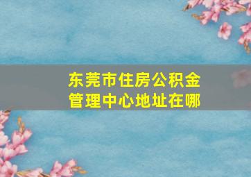 东莞市住房公积金管理中心地址在哪