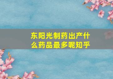 东阳光制药出产什么药品最多呢知乎