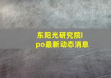 东阳光研究院ipo最新动态消息