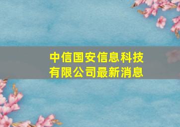 中信国安信息科技有限公司最新消息