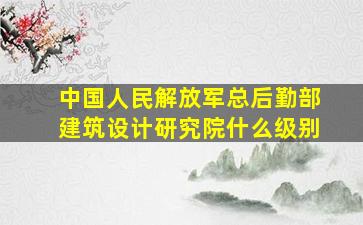 中国人民解放军总后勤部建筑设计研究院什么级别