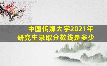 中国传媒大学2021年研究生录取分数线是多少