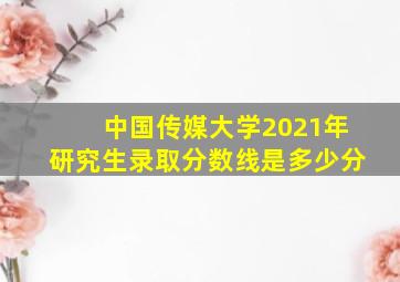 中国传媒大学2021年研究生录取分数线是多少分