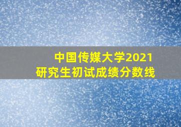 中国传媒大学2021研究生初试成绩分数线