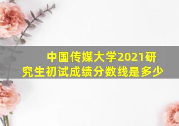 中国传媒大学2021研究生初试成绩分数线是多少