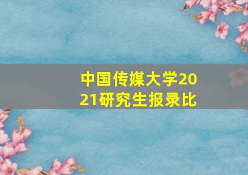 中国传媒大学2021研究生报录比