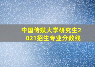 中国传媒大学研究生2021招生专业分数线