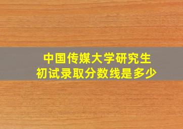 中国传媒大学研究生初试录取分数线是多少