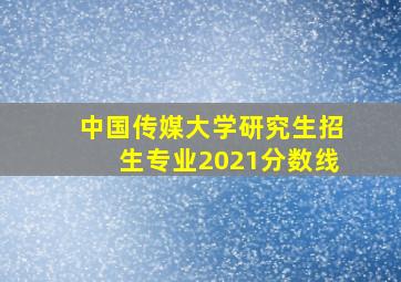 中国传媒大学研究生招生专业2021分数线