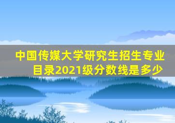 中国传媒大学研究生招生专业目录2021级分数线是多少