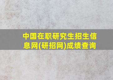 中国在职研究生招生信息网(研招网)成绩查询