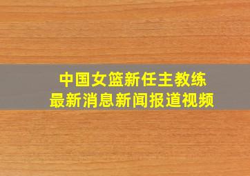 中国女篮新任主教练最新消息新闻报道视频