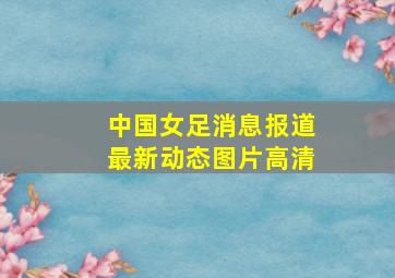 中国女足消息报道最新动态图片高清