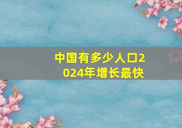 中国有多少人口2024年增长最快