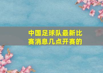 中国足球队最新比赛消息几点开赛的