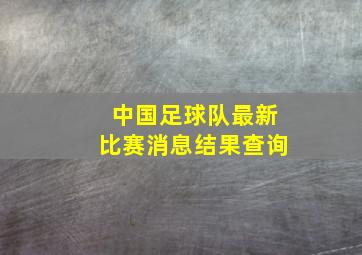 中国足球队最新比赛消息结果查询