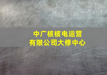 中广核核电运营有限公司大修中心