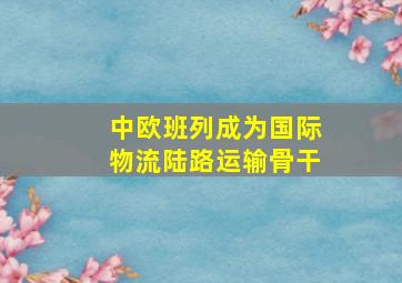 中欧班列成为国际物流陆路运输骨干