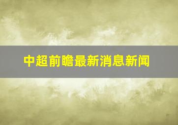 中超前瞻最新消息新闻