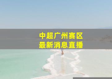 中超广州赛区最新消息直播