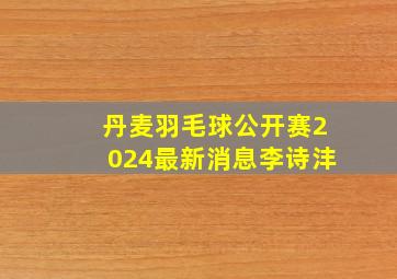 丹麦羽毛球公开赛2024最新消息李诗沣