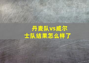 丹麦队vs威尔士队结果怎么样了