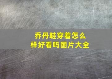 乔丹鞋穿着怎么样好看吗图片大全