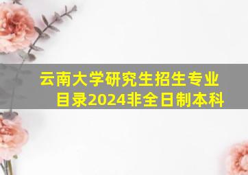 云南大学研究生招生专业目录2024非全日制本科