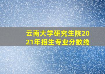 云南大学研究生院2021年招生专业分数线