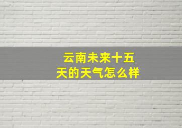 云南未来十五天的天气怎么样