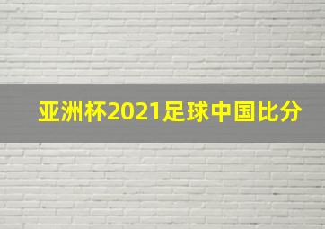 亚洲杯2021足球中国比分