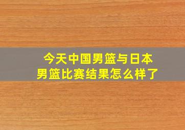 今天中国男篮与日本男篮比赛结果怎么样了