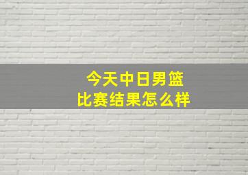 今天中日男篮比赛结果怎么样