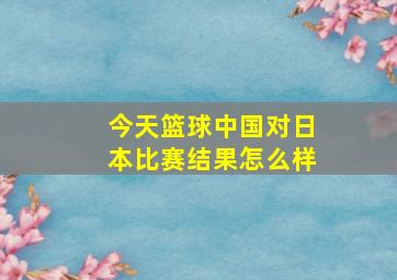 今天篮球中国对日本比赛结果怎么样