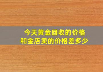 今天黄金回收的价格和金店卖的价格差多少